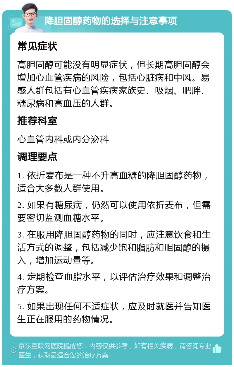 降胆固醇药物的选择与注意事项 常见症状 高胆固醇可能没有明显症状，但长期高胆固醇会增加心血管疾病的风险，包括心脏病和中风。易感人群包括有心血管疾病家族史、吸烟、肥胖、糖尿病和高血压的人群。 推荐科室 心血管内科或内分泌科 调理要点 1. 依折麦布是一种不升高血糖的降胆固醇药物，适合大多数人群使用。 2. 如果有糖尿病，仍然可以使用依折麦布，但需要密切监测血糖水平。 3. 在服用降胆固醇药物的同时，应注意饮食和生活方式的调整，包括减少饱和脂肪和胆固醇的摄入，增加运动量等。 4. 定期检查血脂水平，以评估治疗效果和调整治疗方案。 5. 如果出现任何不适症状，应及时就医并告知医生正在服用的药物情况。