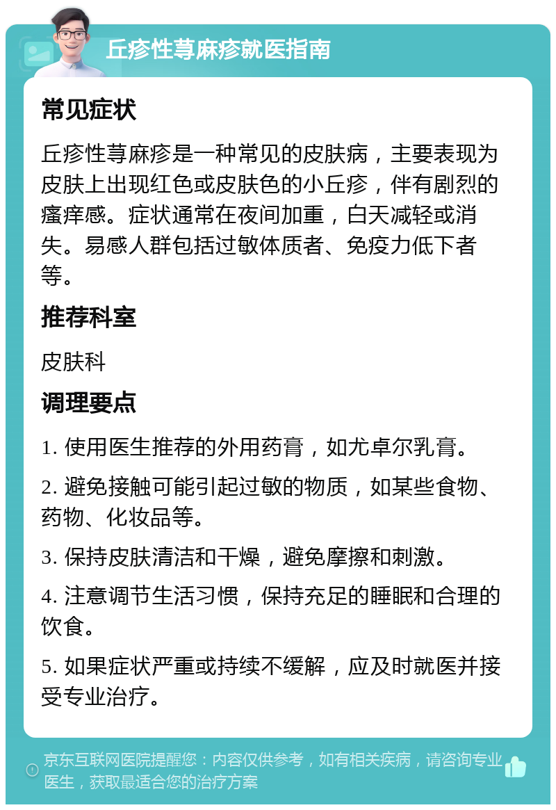 丘疹性荨麻疹就医指南 常见症状 丘疹性荨麻疹是一种常见的皮肤病，主要表现为皮肤上出现红色或皮肤色的小丘疹，伴有剧烈的瘙痒感。症状通常在夜间加重，白天减轻或消失。易感人群包括过敏体质者、免疫力低下者等。 推荐科室 皮肤科 调理要点 1. 使用医生推荐的外用药膏，如尤卓尔乳膏。 2. 避免接触可能引起过敏的物质，如某些食物、药物、化妆品等。 3. 保持皮肤清洁和干燥，避免摩擦和刺激。 4. 注意调节生活习惯，保持充足的睡眠和合理的饮食。 5. 如果症状严重或持续不缓解，应及时就医并接受专业治疗。