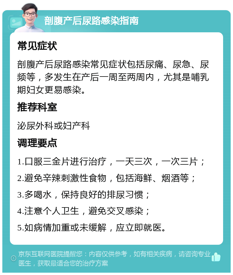 剖腹产后尿路感染指南 常见症状 剖腹产后尿路感染常见症状包括尿痛、尿急、尿频等，多发生在产后一周至两周内，尤其是哺乳期妇女更易感染。 推荐科室 泌尿外科或妇产科 调理要点 1.口服三金片进行治疗，一天三次，一次三片； 2.避免辛辣刺激性食物，包括海鲜、烟酒等； 3.多喝水，保持良好的排尿习惯； 4.注意个人卫生，避免交叉感染； 5.如病情加重或未缓解，应立即就医。