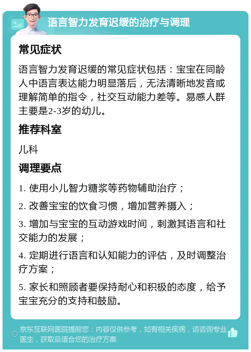 语言智力发育迟缓的治疗与调理 常见症状 语言智力发育迟缓的常见症状包括：宝宝在同龄人中语言表达能力明显落后，无法清晰地发音或理解简单的指令，社交互动能力差等。易感人群主要是2-3岁的幼儿。 推荐科室 儿科 调理要点 1. 使用小儿智力糖浆等药物辅助治疗； 2. 改善宝宝的饮食习惯，增加营养摄入； 3. 增加与宝宝的互动游戏时间，刺激其语言和社交能力的发展； 4. 定期进行语言和认知能力的评估，及时调整治疗方案； 5. 家长和照顾者要保持耐心和积极的态度，给予宝宝充分的支持和鼓励。