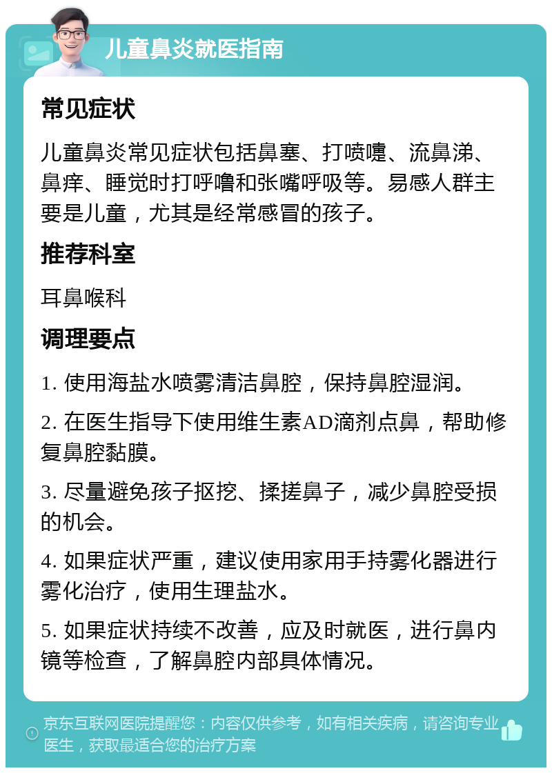 儿童鼻炎就医指南 常见症状 儿童鼻炎常见症状包括鼻塞、打喷嚏、流鼻涕、鼻痒、睡觉时打呼噜和张嘴呼吸等。易感人群主要是儿童，尤其是经常感冒的孩子。 推荐科室 耳鼻喉科 调理要点 1. 使用海盐水喷雾清洁鼻腔，保持鼻腔湿润。 2. 在医生指导下使用维生素AD滴剂点鼻，帮助修复鼻腔黏膜。 3. 尽量避免孩子抠挖、揉搓鼻子，减少鼻腔受损的机会。 4. 如果症状严重，建议使用家用手持雾化器进行雾化治疗，使用生理盐水。 5. 如果症状持续不改善，应及时就医，进行鼻内镜等检查，了解鼻腔内部具体情况。