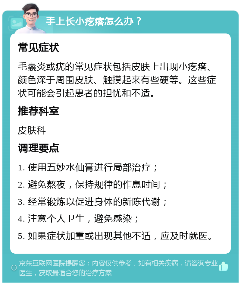 手上长小疙瘩怎么办？ 常见症状 毛囊炎或疣的常见症状包括皮肤上出现小疙瘩、颜色深于周围皮肤、触摸起来有些硬等。这些症状可能会引起患者的担忧和不适。 推荐科室 皮肤科 调理要点 1. 使用五妙水仙膏进行局部治疗； 2. 避免熬夜，保持规律的作息时间； 3. 经常锻炼以促进身体的新陈代谢； 4. 注意个人卫生，避免感染； 5. 如果症状加重或出现其他不适，应及时就医。