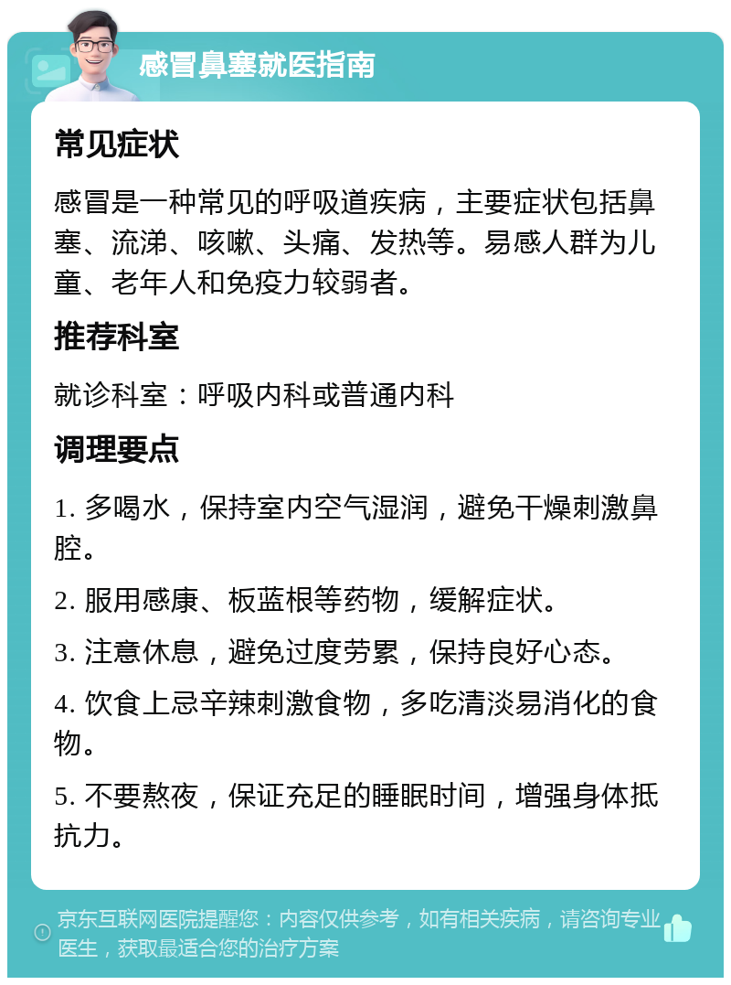 感冒鼻塞就医指南 常见症状 感冒是一种常见的呼吸道疾病，主要症状包括鼻塞、流涕、咳嗽、头痛、发热等。易感人群为儿童、老年人和免疫力较弱者。 推荐科室 就诊科室：呼吸内科或普通内科 调理要点 1. 多喝水，保持室内空气湿润，避免干燥刺激鼻腔。 2. 服用感康、板蓝根等药物，缓解症状。 3. 注意休息，避免过度劳累，保持良好心态。 4. 饮食上忌辛辣刺激食物，多吃清淡易消化的食物。 5. 不要熬夜，保证充足的睡眠时间，增强身体抵抗力。