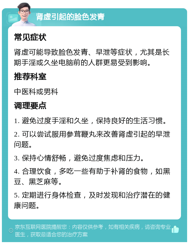 肾虚引起的脸色发青 常见症状 肾虚可能导致脸色发青、早泄等症状，尤其是长期手淫或久坐电脑前的人群更易受到影响。 推荐科室 中医科或男科 调理要点 1. 避免过度手淫和久坐，保持良好的生活习惯。 2. 可以尝试服用参茸鞭丸来改善肾虚引起的早泄问题。 3. 保持心情舒畅，避免过度焦虑和压力。 4. 合理饮食，多吃一些有助于补肾的食物，如黑豆、黑芝麻等。 5. 定期进行身体检查，及时发现和治疗潜在的健康问题。