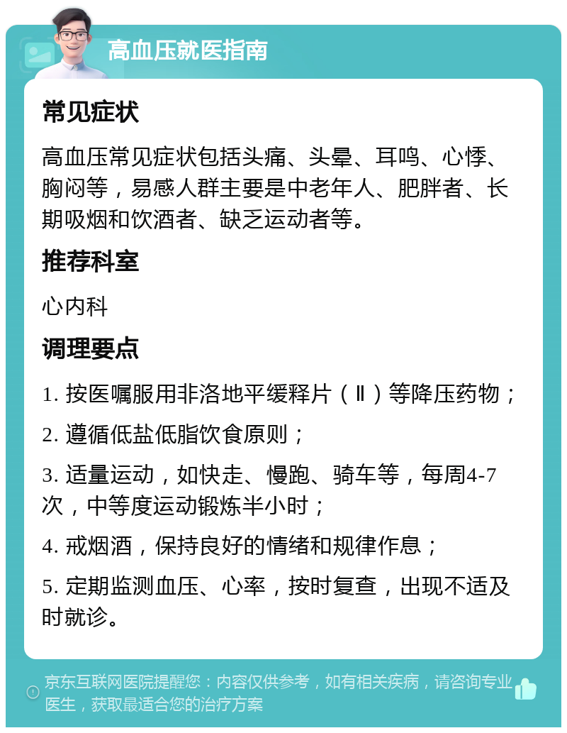 高血压就医指南 常见症状 高血压常见症状包括头痛、头晕、耳鸣、心悸、胸闷等，易感人群主要是中老年人、肥胖者、长期吸烟和饮酒者、缺乏运动者等。 推荐科室 心内科 调理要点 1. 按医嘱服用非洛地平缓释片（Ⅱ）等降压药物； 2. 遵循低盐低脂饮食原则； 3. 适量运动，如快走、慢跑、骑车等，每周4-7次，中等度运动锻炼半小时； 4. 戒烟酒，保持良好的情绪和规律作息； 5. 定期监测血压、心率，按时复查，出现不适及时就诊。