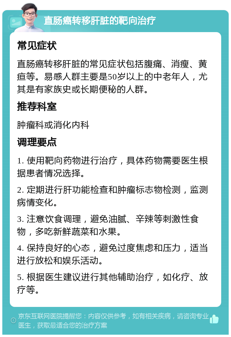 直肠癌转移肝脏的靶向治疗 常见症状 直肠癌转移肝脏的常见症状包括腹痛、消瘦、黄疸等。易感人群主要是50岁以上的中老年人，尤其是有家族史或长期便秘的人群。 推荐科室 肿瘤科或消化内科 调理要点 1. 使用靶向药物进行治疗，具体药物需要医生根据患者情况选择。 2. 定期进行肝功能检查和肿瘤标志物检测，监测病情变化。 3. 注意饮食调理，避免油腻、辛辣等刺激性食物，多吃新鲜蔬菜和水果。 4. 保持良好的心态，避免过度焦虑和压力，适当进行放松和娱乐活动。 5. 根据医生建议进行其他辅助治疗，如化疗、放疗等。