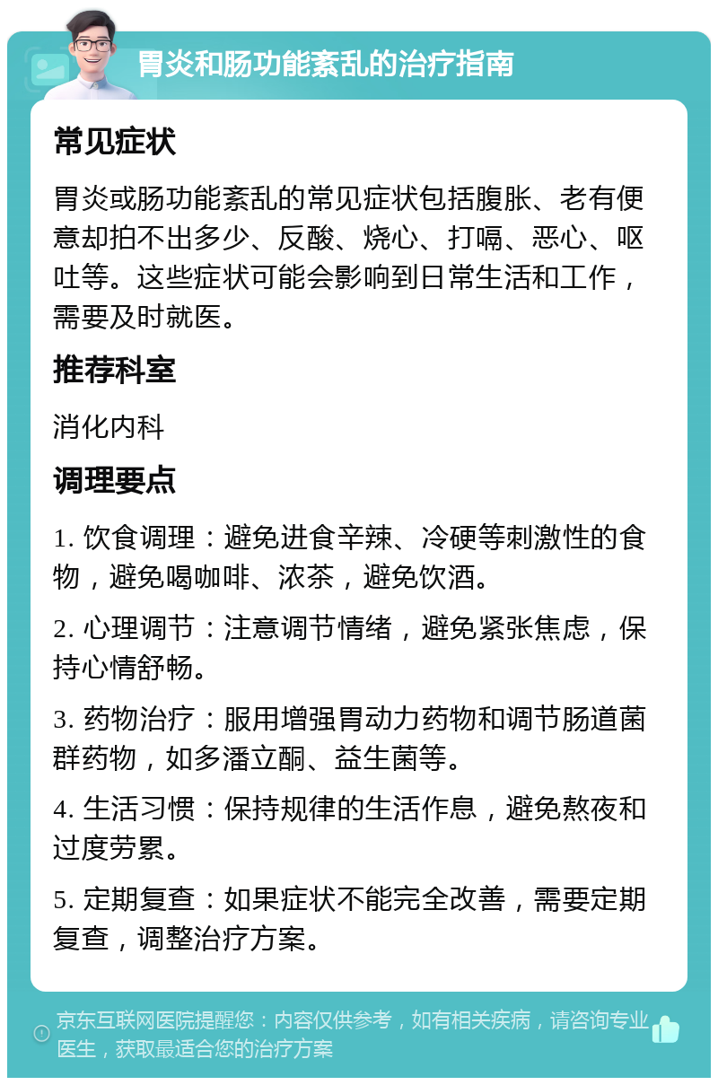 胃炎和肠功能紊乱的治疗指南 常见症状 胃炎或肠功能紊乱的常见症状包括腹胀、老有便意却拍不出多少、反酸、烧心、打嗝、恶心、呕吐等。这些症状可能会影响到日常生活和工作，需要及时就医。 推荐科室 消化内科 调理要点 1. 饮食调理：避免进食辛辣、冷硬等刺激性的食物，避免喝咖啡、浓茶，避免饮酒。 2. 心理调节：注意调节情绪，避免紧张焦虑，保持心情舒畅。 3. 药物治疗：服用增强胃动力药物和调节肠道菌群药物，如多潘立酮、益生菌等。 4. 生活习惯：保持规律的生活作息，避免熬夜和过度劳累。 5. 定期复查：如果症状不能完全改善，需要定期复查，调整治疗方案。