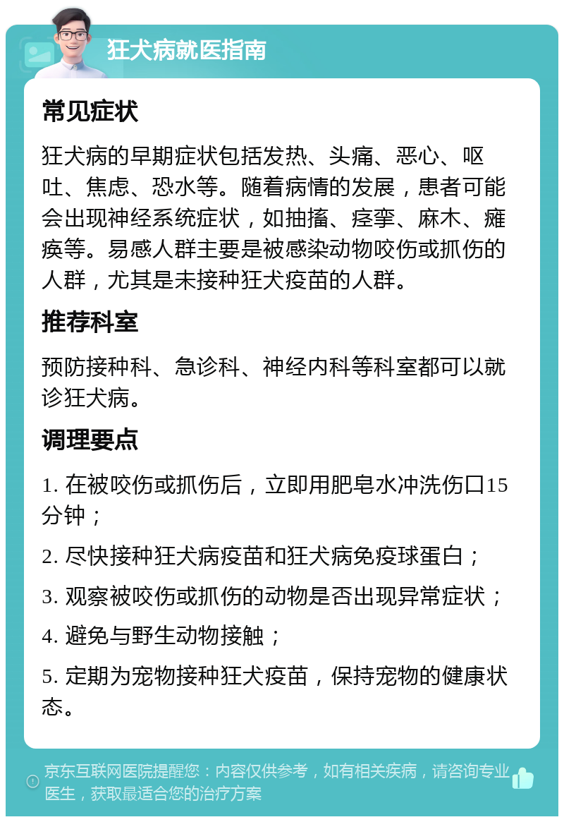 狂犬病就医指南 常见症状 狂犬病的早期症状包括发热、头痛、恶心、呕吐、焦虑、恐水等。随着病情的发展，患者可能会出现神经系统症状，如抽搐、痉挛、麻木、瘫痪等。易感人群主要是被感染动物咬伤或抓伤的人群，尤其是未接种狂犬疫苗的人群。 推荐科室 预防接种科、急诊科、神经内科等科室都可以就诊狂犬病。 调理要点 1. 在被咬伤或抓伤后，立即用肥皂水冲洗伤口15分钟； 2. 尽快接种狂犬病疫苗和狂犬病免疫球蛋白； 3. 观察被咬伤或抓伤的动物是否出现异常症状； 4. 避免与野生动物接触； 5. 定期为宠物接种狂犬疫苗，保持宠物的健康状态。