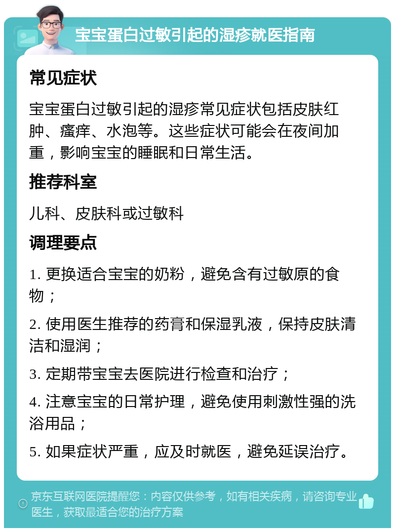 宝宝蛋白过敏引起的湿疹就医指南 常见症状 宝宝蛋白过敏引起的湿疹常见症状包括皮肤红肿、瘙痒、水泡等。这些症状可能会在夜间加重，影响宝宝的睡眠和日常生活。 推荐科室 儿科、皮肤科或过敏科 调理要点 1. 更换适合宝宝的奶粉，避免含有过敏原的食物； 2. 使用医生推荐的药膏和保湿乳液，保持皮肤清洁和湿润； 3. 定期带宝宝去医院进行检查和治疗； 4. 注意宝宝的日常护理，避免使用刺激性强的洗浴用品； 5. 如果症状严重，应及时就医，避免延误治疗。