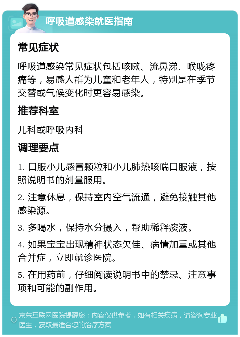 呼吸道感染就医指南 常见症状 呼吸道感染常见症状包括咳嗽、流鼻涕、喉咙疼痛等，易感人群为儿童和老年人，特别是在季节交替或气候变化时更容易感染。 推荐科室 儿科或呼吸内科 调理要点 1. 口服小儿感冒颗粒和小儿肺热咳喘口服液，按照说明书的剂量服用。 2. 注意休息，保持室内空气流通，避免接触其他感染源。 3. 多喝水，保持水分摄入，帮助稀释痰液。 4. 如果宝宝出现精神状态欠佳、病情加重或其他合并症，立即就诊医院。 5. 在用药前，仔细阅读说明书中的禁忌、注意事项和可能的副作用。