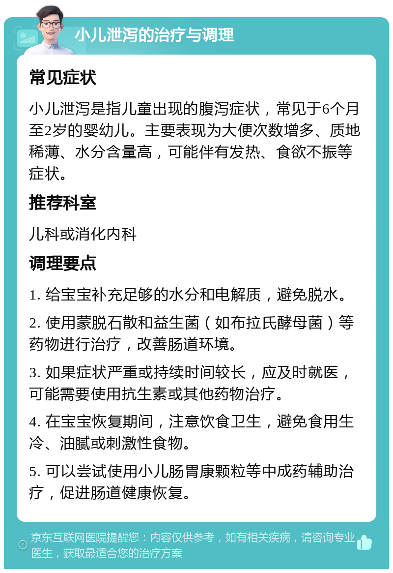 小儿泄泻的治疗与调理 常见症状 小儿泄泻是指儿童出现的腹泻症状，常见于6个月至2岁的婴幼儿。主要表现为大便次数增多、质地稀薄、水分含量高，可能伴有发热、食欲不振等症状。 推荐科室 儿科或消化内科 调理要点 1. 给宝宝补充足够的水分和电解质，避免脱水。 2. 使用蒙脱石散和益生菌（如布拉氏酵母菌）等药物进行治疗，改善肠道环境。 3. 如果症状严重或持续时间较长，应及时就医，可能需要使用抗生素或其他药物治疗。 4. 在宝宝恢复期间，注意饮食卫生，避免食用生冷、油腻或刺激性食物。 5. 可以尝试使用小儿肠胃康颗粒等中成药辅助治疗，促进肠道健康恢复。