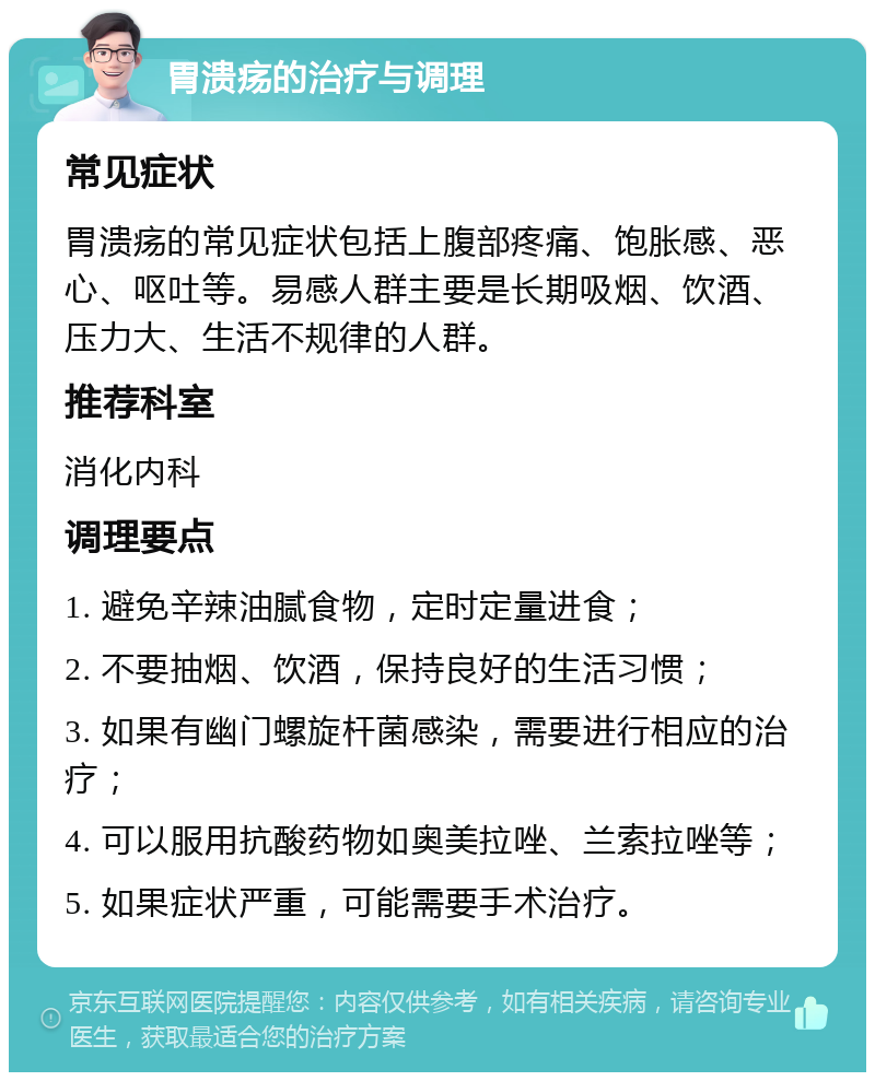 胃溃疡的治疗与调理 常见症状 胃溃疡的常见症状包括上腹部疼痛、饱胀感、恶心、呕吐等。易感人群主要是长期吸烟、饮酒、压力大、生活不规律的人群。 推荐科室 消化内科 调理要点 1. 避免辛辣油腻食物，定时定量进食； 2. 不要抽烟、饮酒，保持良好的生活习惯； 3. 如果有幽门螺旋杆菌感染，需要进行相应的治疗； 4. 可以服用抗酸药物如奥美拉唑、兰索拉唑等； 5. 如果症状严重，可能需要手术治疗。