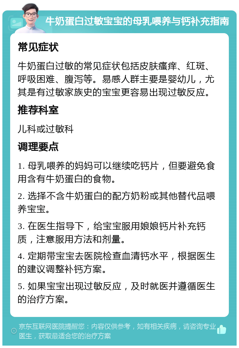 牛奶蛋白过敏宝宝的母乳喂养与钙补充指南 常见症状 牛奶蛋白过敏的常见症状包括皮肤瘙痒、红斑、呼吸困难、腹泻等。易感人群主要是婴幼儿，尤其是有过敏家族史的宝宝更容易出现过敏反应。 推荐科室 儿科或过敏科 调理要点 1. 母乳喂养的妈妈可以继续吃钙片，但要避免食用含有牛奶蛋白的食物。 2. 选择不含牛奶蛋白的配方奶粉或其他替代品喂养宝宝。 3. 在医生指导下，给宝宝服用娘娘钙片补充钙质，注意服用方法和剂量。 4. 定期带宝宝去医院检查血清钙水平，根据医生的建议调整补钙方案。 5. 如果宝宝出现过敏反应，及时就医并遵循医生的治疗方案。