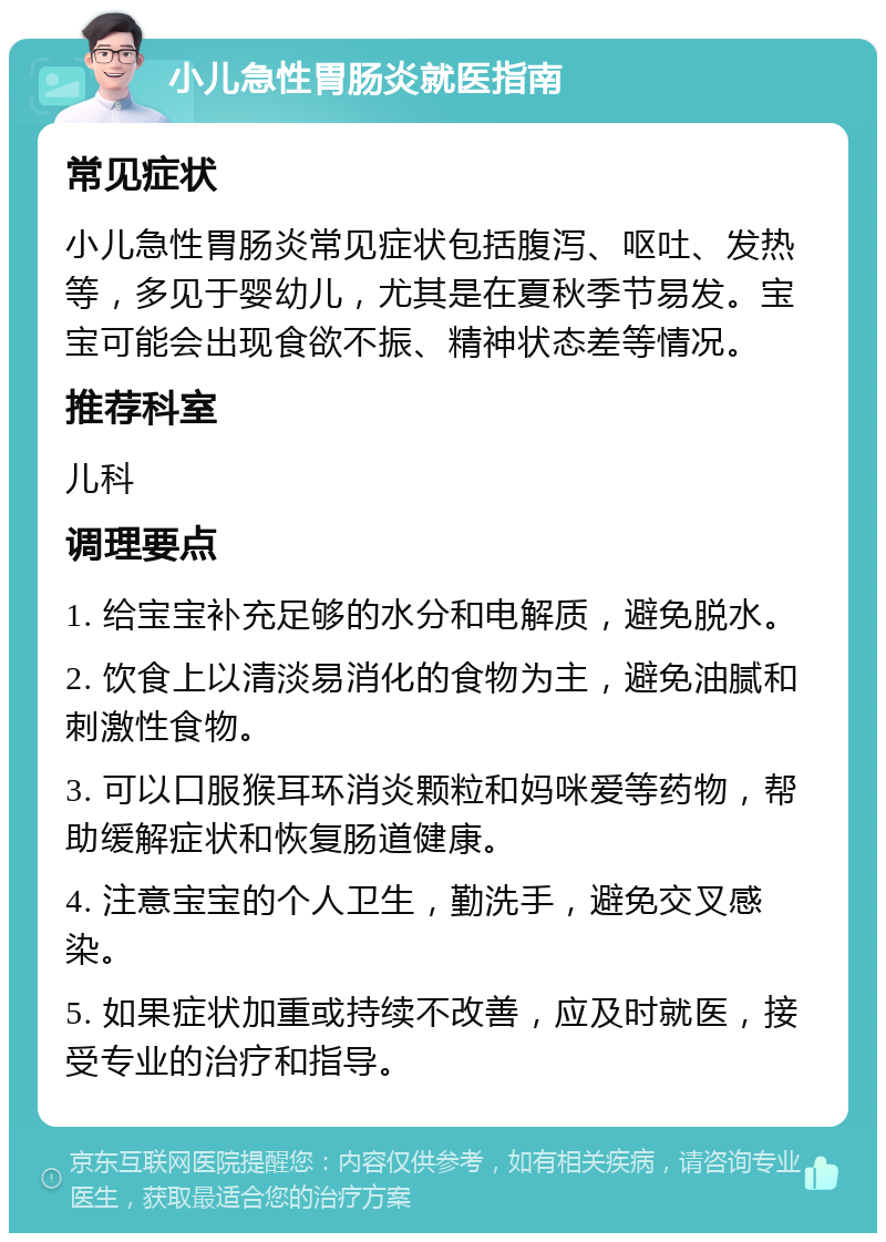 小儿急性胃肠炎就医指南 常见症状 小儿急性胃肠炎常见症状包括腹泻、呕吐、发热等，多见于婴幼儿，尤其是在夏秋季节易发。宝宝可能会出现食欲不振、精神状态差等情况。 推荐科室 儿科 调理要点 1. 给宝宝补充足够的水分和电解质，避免脱水。 2. 饮食上以清淡易消化的食物为主，避免油腻和刺激性食物。 3. 可以口服猴耳环消炎颗粒和妈咪爱等药物，帮助缓解症状和恢复肠道健康。 4. 注意宝宝的个人卫生，勤洗手，避免交叉感染。 5. 如果症状加重或持续不改善，应及时就医，接受专业的治疗和指导。