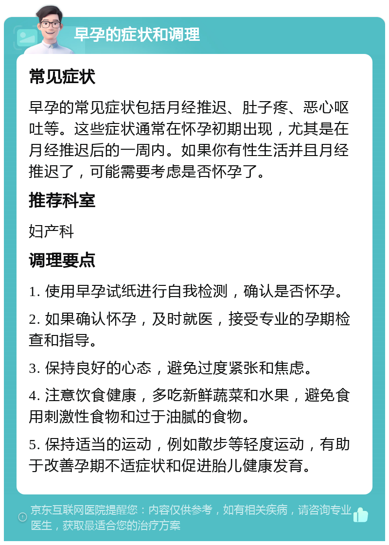 早孕的症状和调理 常见症状 早孕的常见症状包括月经推迟、肚子疼、恶心呕吐等。这些症状通常在怀孕初期出现，尤其是在月经推迟后的一周内。如果你有性生活并且月经推迟了，可能需要考虑是否怀孕了。 推荐科室 妇产科 调理要点 1. 使用早孕试纸进行自我检测，确认是否怀孕。 2. 如果确认怀孕，及时就医，接受专业的孕期检查和指导。 3. 保持良好的心态，避免过度紧张和焦虑。 4. 注意饮食健康，多吃新鲜蔬菜和水果，避免食用刺激性食物和过于油腻的食物。 5. 保持适当的运动，例如散步等轻度运动，有助于改善孕期不适症状和促进胎儿健康发育。