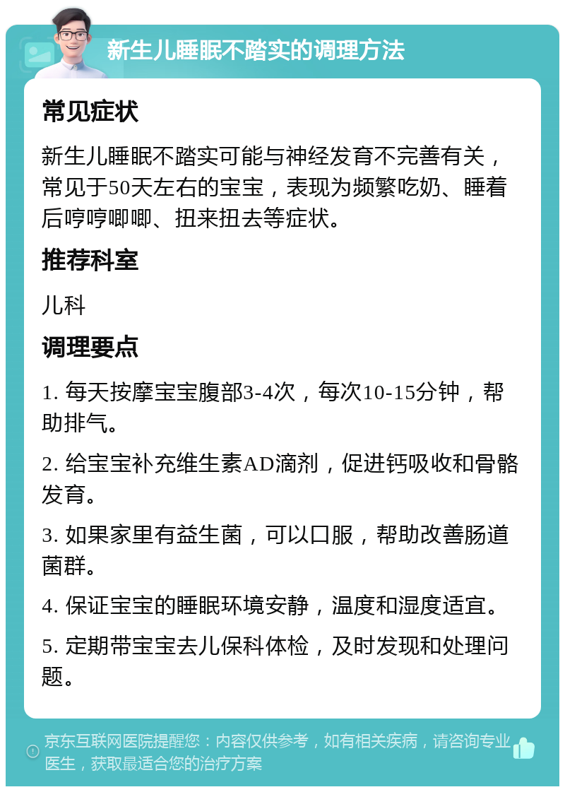 新生儿睡眠不踏实的调理方法 常见症状 新生儿睡眠不踏实可能与神经发育不完善有关，常见于50天左右的宝宝，表现为频繁吃奶、睡着后哼哼唧唧、扭来扭去等症状。 推荐科室 儿科 调理要点 1. 每天按摩宝宝腹部3-4次，每次10-15分钟，帮助排气。 2. 给宝宝补充维生素AD滴剂，促进钙吸收和骨骼发育。 3. 如果家里有益生菌，可以口服，帮助改善肠道菌群。 4. 保证宝宝的睡眠环境安静，温度和湿度适宜。 5. 定期带宝宝去儿保科体检，及时发现和处理问题。