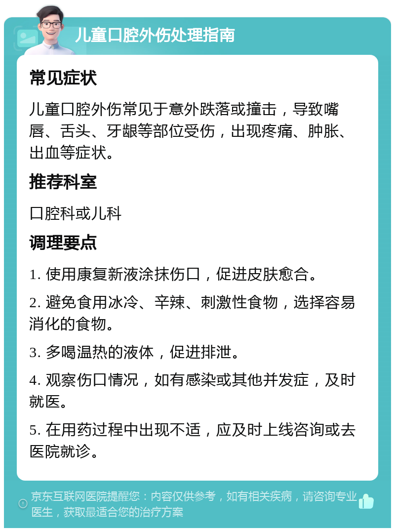 儿童口腔外伤处理指南 常见症状 儿童口腔外伤常见于意外跌落或撞击，导致嘴唇、舌头、牙龈等部位受伤，出现疼痛、肿胀、出血等症状。 推荐科室 口腔科或儿科 调理要点 1. 使用康复新液涂抹伤口，促进皮肤愈合。 2. 避免食用冰冷、辛辣、刺激性食物，选择容易消化的食物。 3. 多喝温热的液体，促进排泄。 4. 观察伤口情况，如有感染或其他并发症，及时就医。 5. 在用药过程中出现不适，应及时上线咨询或去医院就诊。