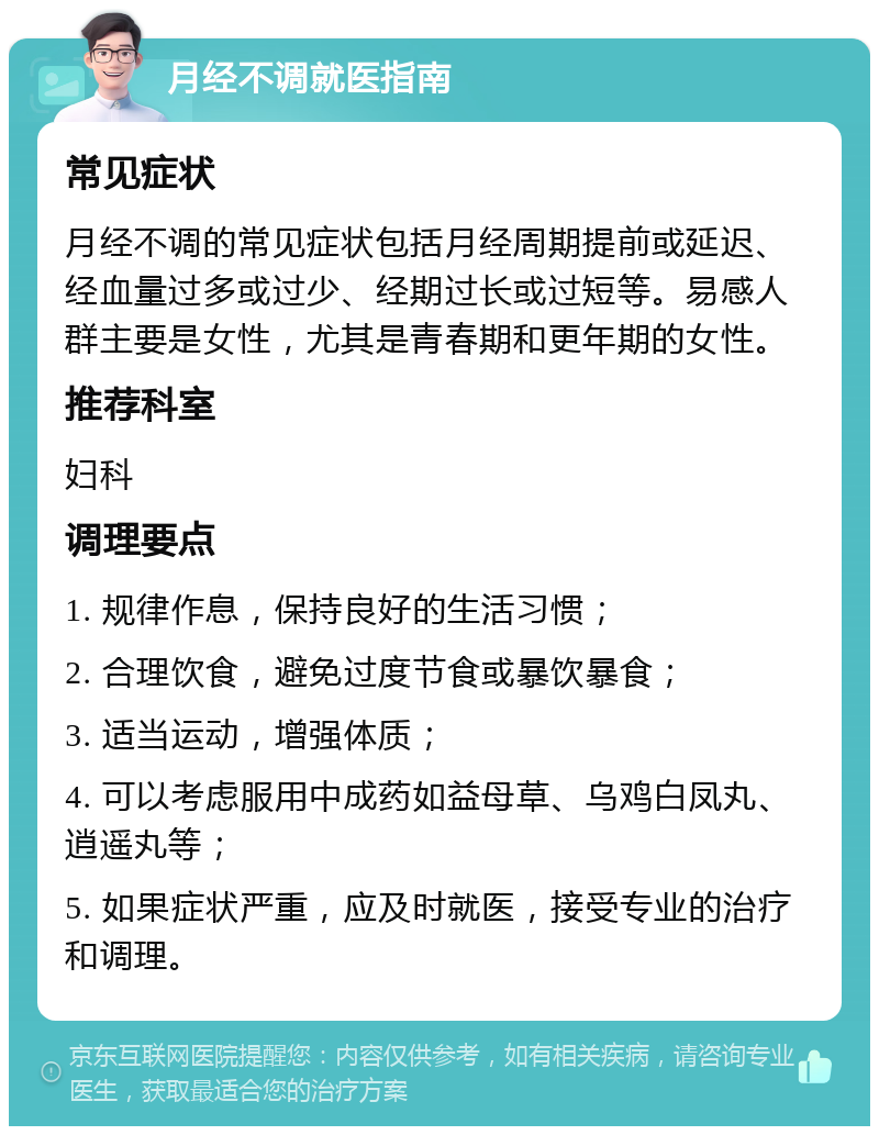 月经不调就医指南 常见症状 月经不调的常见症状包括月经周期提前或延迟、经血量过多或过少、经期过长或过短等。易感人群主要是女性，尤其是青春期和更年期的女性。 推荐科室 妇科 调理要点 1. 规律作息，保持良好的生活习惯； 2. 合理饮食，避免过度节食或暴饮暴食； 3. 适当运动，增强体质； 4. 可以考虑服用中成药如益母草、乌鸡白凤丸、逍遥丸等； 5. 如果症状严重，应及时就医，接受专业的治疗和调理。