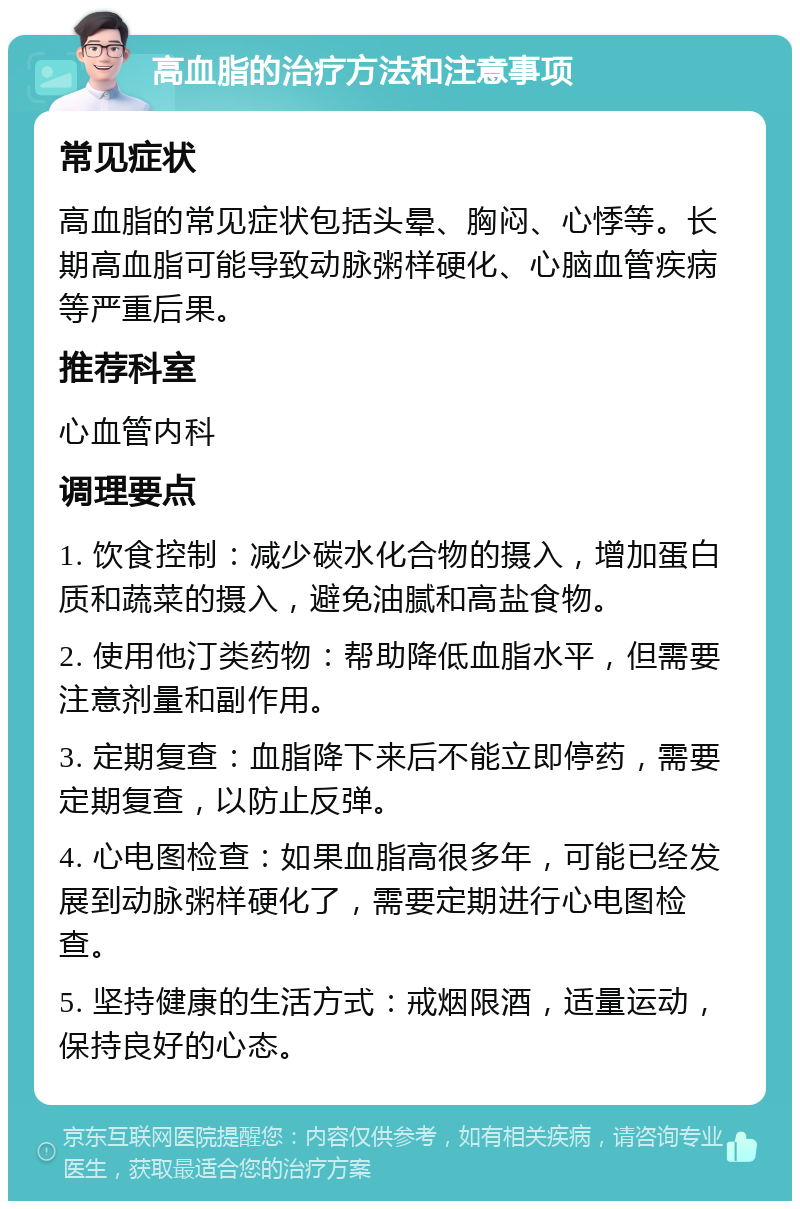 高血脂的治疗方法和注意事项 常见症状 高血脂的常见症状包括头晕、胸闷、心悸等。长期高血脂可能导致动脉粥样硬化、心脑血管疾病等严重后果。 推荐科室 心血管内科 调理要点 1. 饮食控制：减少碳水化合物的摄入，增加蛋白质和蔬菜的摄入，避免油腻和高盐食物。 2. 使用他汀类药物：帮助降低血脂水平，但需要注意剂量和副作用。 3. 定期复查：血脂降下来后不能立即停药，需要定期复查，以防止反弹。 4. 心电图检查：如果血脂高很多年，可能已经发展到动脉粥样硬化了，需要定期进行心电图检查。 5. 坚持健康的生活方式：戒烟限酒，适量运动，保持良好的心态。