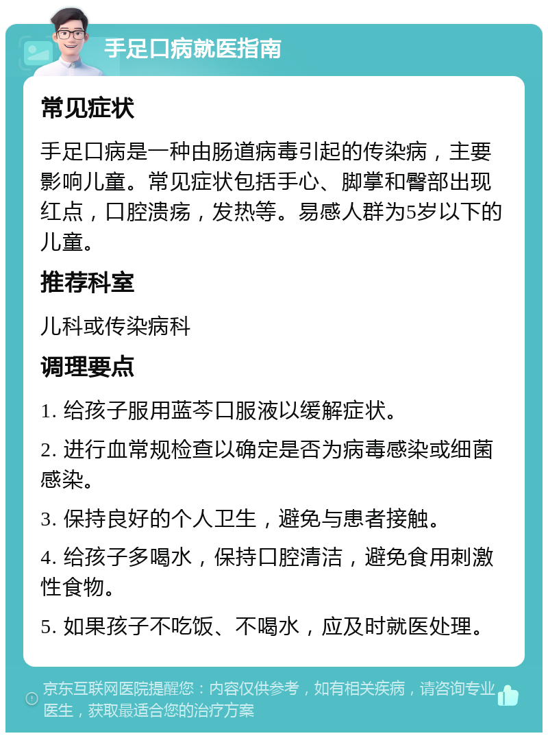 手足口病就医指南 常见症状 手足口病是一种由肠道病毒引起的传染病，主要影响儿童。常见症状包括手心、脚掌和臀部出现红点，口腔溃疡，发热等。易感人群为5岁以下的儿童。 推荐科室 儿科或传染病科 调理要点 1. 给孩子服用蓝芩口服液以缓解症状。 2. 进行血常规检查以确定是否为病毒感染或细菌感染。 3. 保持良好的个人卫生，避免与患者接触。 4. 给孩子多喝水，保持口腔清洁，避免食用刺激性食物。 5. 如果孩子不吃饭、不喝水，应及时就医处理。