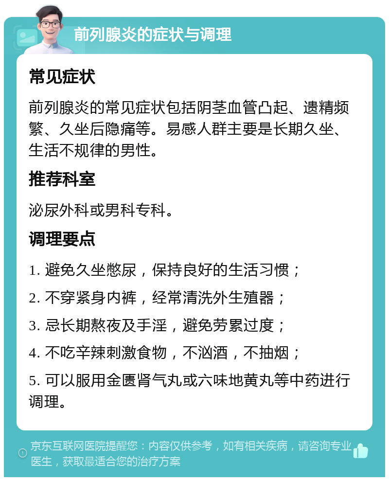 前列腺炎的症状与调理 常见症状 前列腺炎的常见症状包括阴茎血管凸起、遗精频繁、久坐后隐痛等。易感人群主要是长期久坐、生活不规律的男性。 推荐科室 泌尿外科或男科专科。 调理要点 1. 避免久坐憋尿，保持良好的生活习惯； 2. 不穿紧身内裤，经常清洗外生殖器； 3. 忌长期熬夜及手淫，避免劳累过度； 4. 不吃辛辣刺激食物，不汹酒，不抽烟； 5. 可以服用金匮肾气丸或六味地黄丸等中药进行调理。