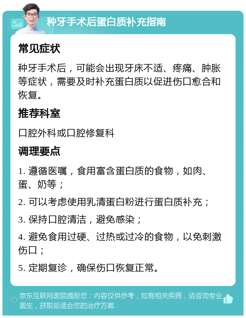 种牙手术后蛋白质补充指南 常见症状 种牙手术后，可能会出现牙床不适、疼痛、肿胀等症状，需要及时补充蛋白质以促进伤口愈合和恢复。 推荐科室 口腔外科或口腔修复科 调理要点 1. 遵循医嘱，食用富含蛋白质的食物，如肉、蛋、奶等； 2. 可以考虑使用乳清蛋白粉进行蛋白质补充； 3. 保持口腔清洁，避免感染； 4. 避免食用过硬、过热或过冷的食物，以免刺激伤口； 5. 定期复诊，确保伤口恢复正常。