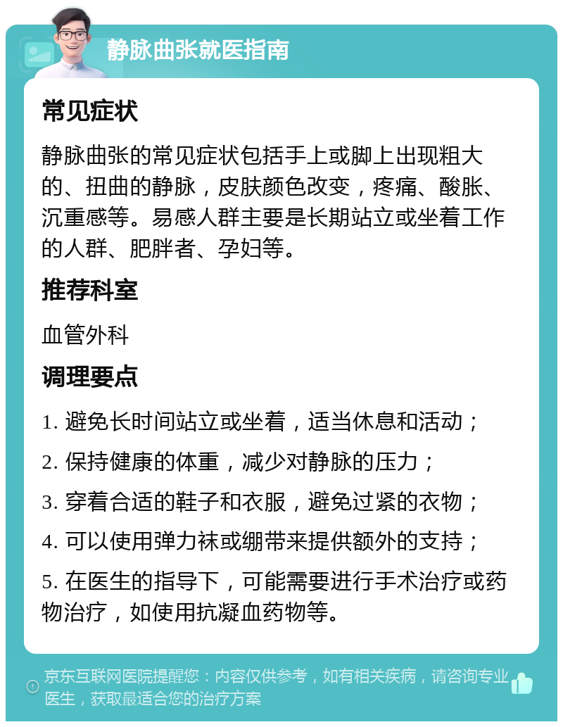 静脉曲张就医指南 常见症状 静脉曲张的常见症状包括手上或脚上出现粗大的、扭曲的静脉，皮肤颜色改变，疼痛、酸胀、沉重感等。易感人群主要是长期站立或坐着工作的人群、肥胖者、孕妇等。 推荐科室 血管外科 调理要点 1. 避免长时间站立或坐着，适当休息和活动； 2. 保持健康的体重，减少对静脉的压力； 3. 穿着合适的鞋子和衣服，避免过紧的衣物； 4. 可以使用弹力袜或绷带来提供额外的支持； 5. 在医生的指导下，可能需要进行手术治疗或药物治疗，如使用抗凝血药物等。