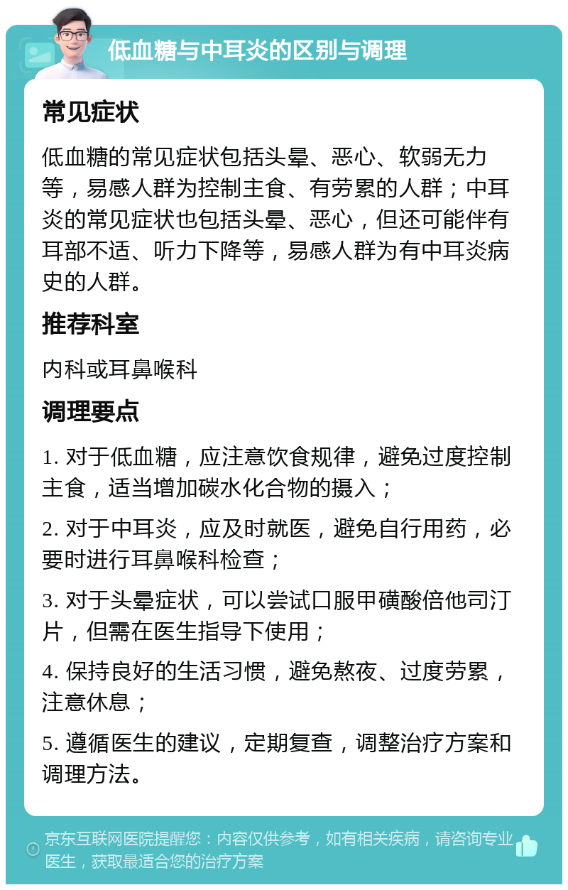 低血糖与中耳炎的区别与调理 常见症状 低血糖的常见症状包括头晕、恶心、软弱无力等，易感人群为控制主食、有劳累的人群；中耳炎的常见症状也包括头晕、恶心，但还可能伴有耳部不适、听力下降等，易感人群为有中耳炎病史的人群。 推荐科室 内科或耳鼻喉科 调理要点 1. 对于低血糖，应注意饮食规律，避免过度控制主食，适当增加碳水化合物的摄入； 2. 对于中耳炎，应及时就医，避免自行用药，必要时进行耳鼻喉科检查； 3. 对于头晕症状，可以尝试口服甲磺酸倍他司汀片，但需在医生指导下使用； 4. 保持良好的生活习惯，避免熬夜、过度劳累，注意休息； 5. 遵循医生的建议，定期复查，调整治疗方案和调理方法。