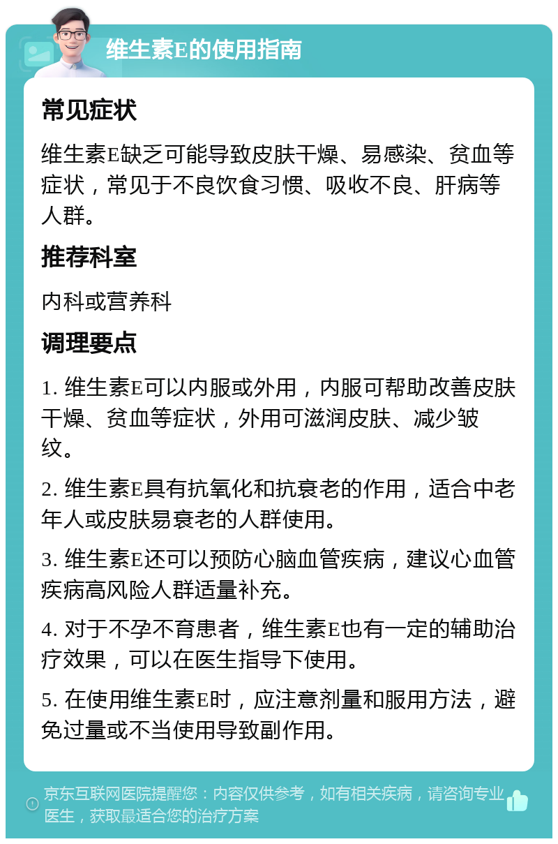 维生素E的使用指南 常见症状 维生素E缺乏可能导致皮肤干燥、易感染、贫血等症状，常见于不良饮食习惯、吸收不良、肝病等人群。 推荐科室 内科或营养科 调理要点 1. 维生素E可以内服或外用，内服可帮助改善皮肤干燥、贫血等症状，外用可滋润皮肤、减少皱纹。 2. 维生素E具有抗氧化和抗衰老的作用，适合中老年人或皮肤易衰老的人群使用。 3. 维生素E还可以预防心脑血管疾病，建议心血管疾病高风险人群适量补充。 4. 对于不孕不育患者，维生素E也有一定的辅助治疗效果，可以在医生指导下使用。 5. 在使用维生素E时，应注意剂量和服用方法，避免过量或不当使用导致副作用。