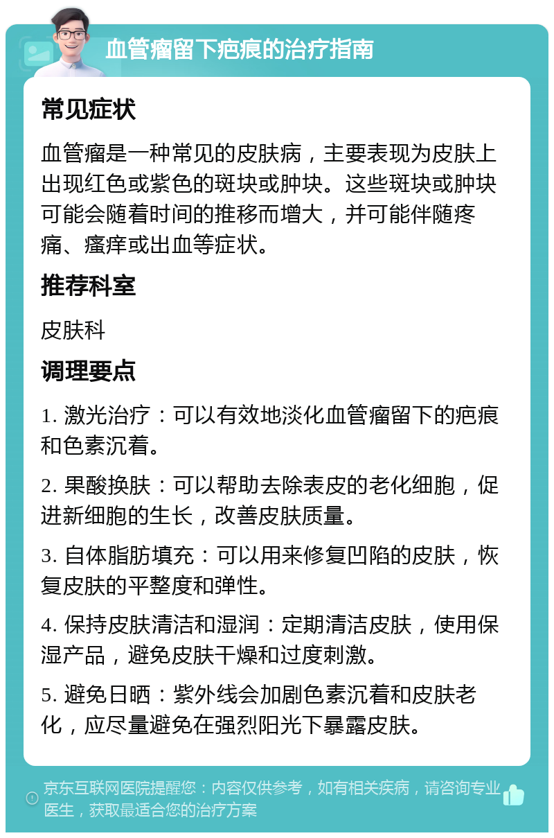 血管瘤留下疤痕的治疗指南 常见症状 血管瘤是一种常见的皮肤病，主要表现为皮肤上出现红色或紫色的斑块或肿块。这些斑块或肿块可能会随着时间的推移而增大，并可能伴随疼痛、瘙痒或出血等症状。 推荐科室 皮肤科 调理要点 1. 激光治疗：可以有效地淡化血管瘤留下的疤痕和色素沉着。 2. 果酸换肤：可以帮助去除表皮的老化细胞，促进新细胞的生长，改善皮肤质量。 3. 自体脂肪填充：可以用来修复凹陷的皮肤，恢复皮肤的平整度和弹性。 4. 保持皮肤清洁和湿润：定期清洁皮肤，使用保湿产品，避免皮肤干燥和过度刺激。 5. 避免日晒：紫外线会加剧色素沉着和皮肤老化，应尽量避免在强烈阳光下暴露皮肤。