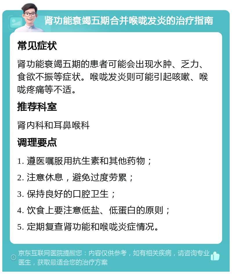 肾功能衰竭五期合并喉咙发炎的治疗指南 常见症状 肾功能衰竭五期的患者可能会出现水肿、乏力、食欲不振等症状。喉咙发炎则可能引起咳嗽、喉咙疼痛等不适。 推荐科室 肾内科和耳鼻喉科 调理要点 1. 遵医嘱服用抗生素和其他药物； 2. 注意休息，避免过度劳累； 3. 保持良好的口腔卫生； 4. 饮食上要注意低盐、低蛋白的原则； 5. 定期复查肾功能和喉咙炎症情况。