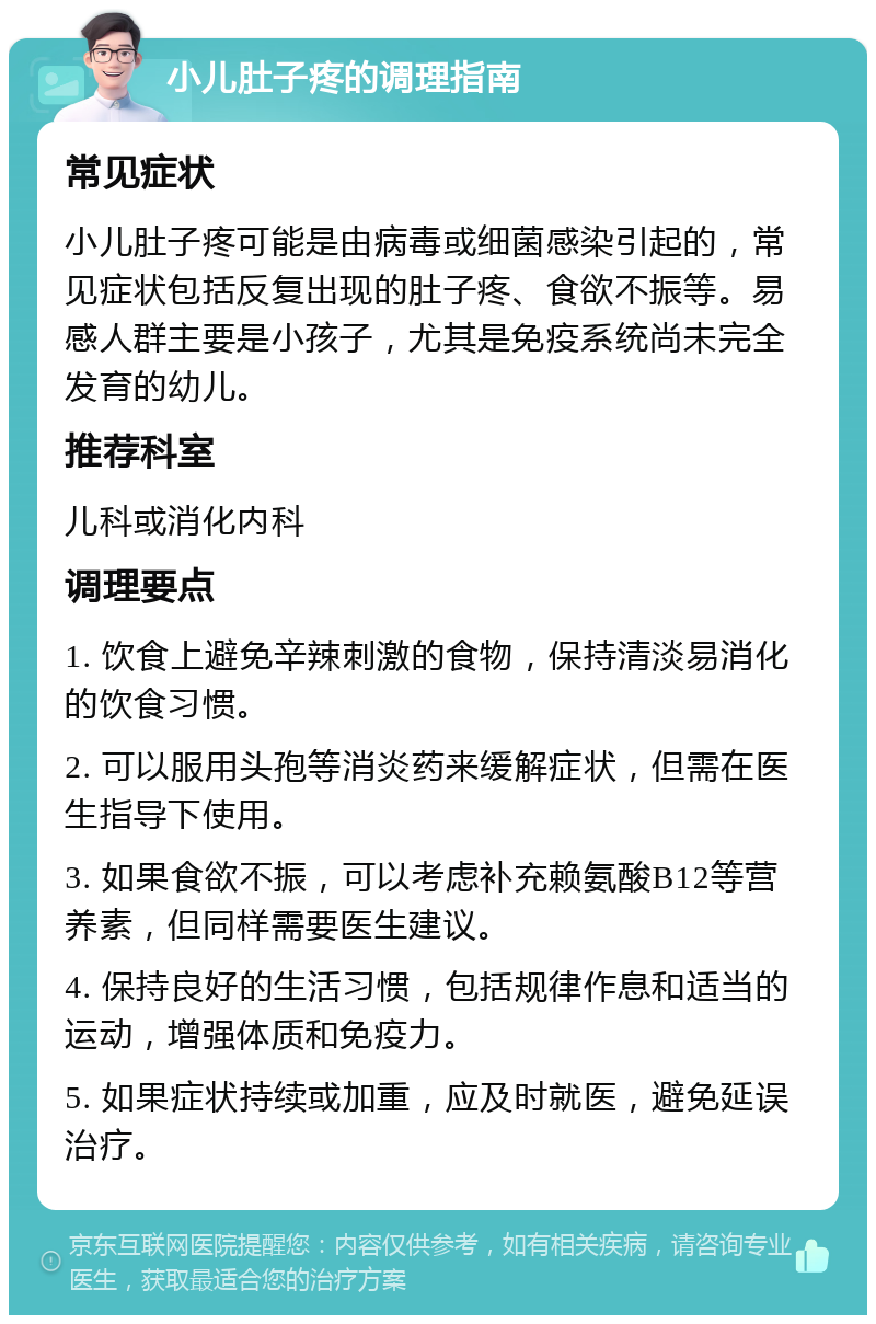 小儿肚子疼的调理指南 常见症状 小儿肚子疼可能是由病毒或细菌感染引起的，常见症状包括反复出现的肚子疼、食欲不振等。易感人群主要是小孩子，尤其是免疫系统尚未完全发育的幼儿。 推荐科室 儿科或消化内科 调理要点 1. 饮食上避免辛辣刺激的食物，保持清淡易消化的饮食习惯。 2. 可以服用头孢等消炎药来缓解症状，但需在医生指导下使用。 3. 如果食欲不振，可以考虑补充赖氨酸B12等营养素，但同样需要医生建议。 4. 保持良好的生活习惯，包括规律作息和适当的运动，增强体质和免疫力。 5. 如果症状持续或加重，应及时就医，避免延误治疗。