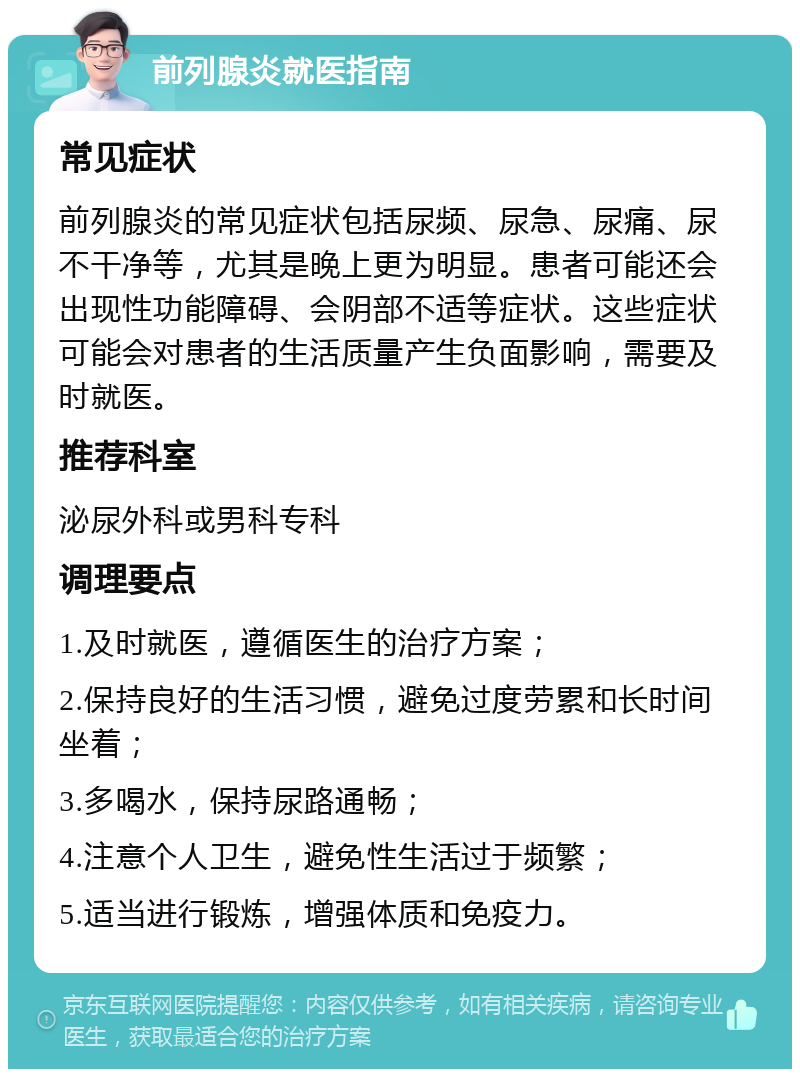 前列腺炎就医指南 常见症状 前列腺炎的常见症状包括尿频、尿急、尿痛、尿不干净等，尤其是晚上更为明显。患者可能还会出现性功能障碍、会阴部不适等症状。这些症状可能会对患者的生活质量产生负面影响，需要及时就医。 推荐科室 泌尿外科或男科专科 调理要点 1.及时就医，遵循医生的治疗方案； 2.保持良好的生活习惯，避免过度劳累和长时间坐着； 3.多喝水，保持尿路通畅； 4.注意个人卫生，避免性生活过于频繁； 5.适当进行锻炼，增强体质和免疫力。