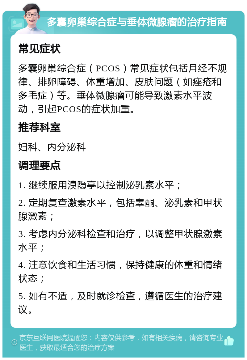 多囊卵巢综合症与垂体微腺瘤的治疗指南 常见症状 多囊卵巢综合症（PCOS）常见症状包括月经不规律、排卵障碍、体重增加、皮肤问题（如痤疮和多毛症）等。垂体微腺瘤可能导致激素水平波动，引起PCOS的症状加重。 推荐科室 妇科、内分泌科 调理要点 1. 继续服用溴隐亭以控制泌乳素水平； 2. 定期复查激素水平，包括睾酮、泌乳素和甲状腺激素； 3. 考虑内分泌科检查和治疗，以调整甲状腺激素水平； 4. 注意饮食和生活习惯，保持健康的体重和情绪状态； 5. 如有不适，及时就诊检查，遵循医生的治疗建议。