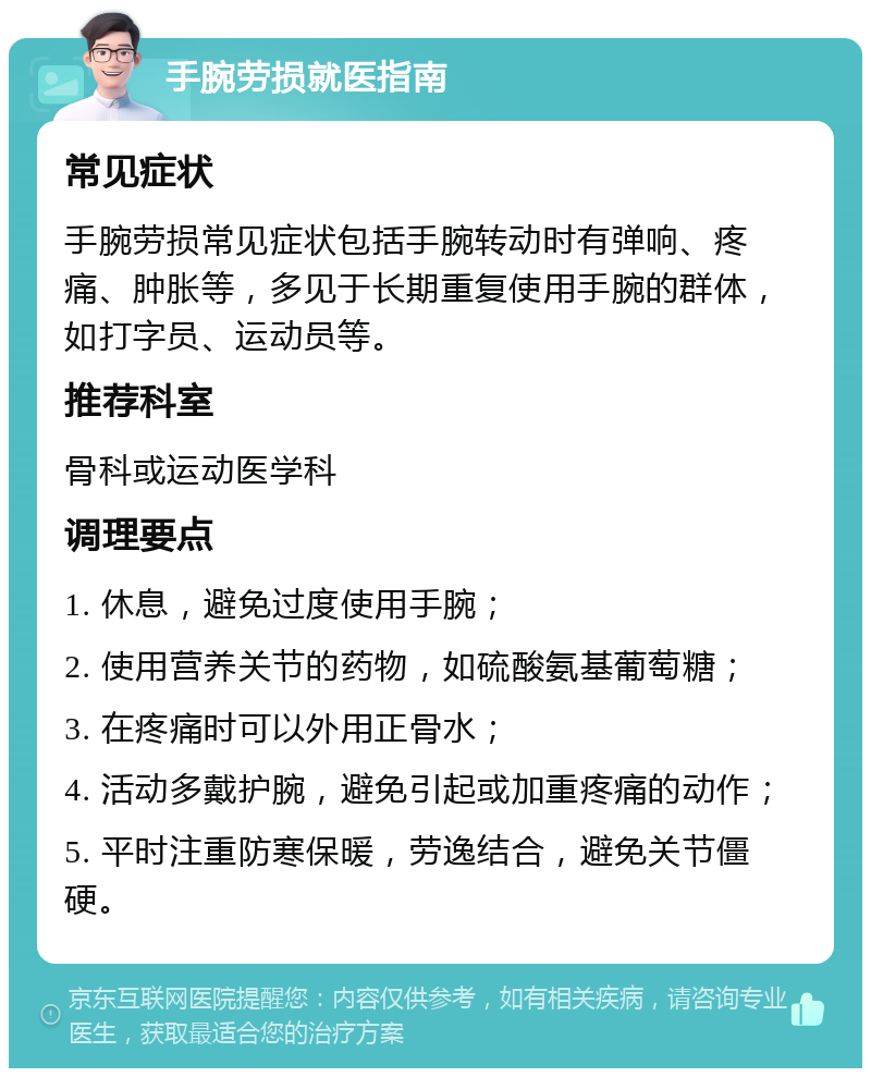 手腕劳损就医指南 常见症状 手腕劳损常见症状包括手腕转动时有弹响、疼痛、肿胀等，多见于长期重复使用手腕的群体，如打字员、运动员等。 推荐科室 骨科或运动医学科 调理要点 1. 休息，避免过度使用手腕； 2. 使用营养关节的药物，如硫酸氨基葡萄糖； 3. 在疼痛时可以外用正骨水； 4. 活动多戴护腕，避免引起或加重疼痛的动作； 5. 平时注重防寒保暖，劳逸结合，避免关节僵硬。