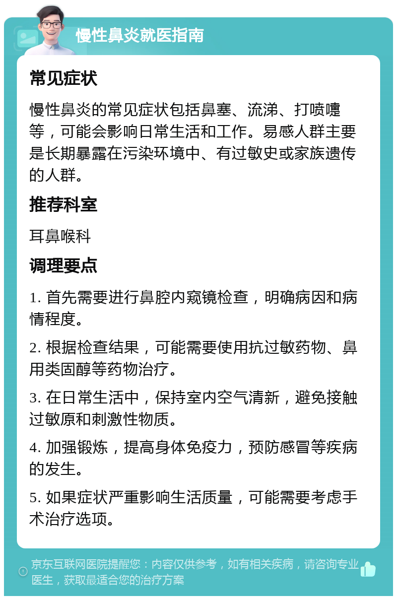 慢性鼻炎就医指南 常见症状 慢性鼻炎的常见症状包括鼻塞、流涕、打喷嚏等，可能会影响日常生活和工作。易感人群主要是长期暴露在污染环境中、有过敏史或家族遗传的人群。 推荐科室 耳鼻喉科 调理要点 1. 首先需要进行鼻腔内窥镜检查，明确病因和病情程度。 2. 根据检查结果，可能需要使用抗过敏药物、鼻用类固醇等药物治疗。 3. 在日常生活中，保持室内空气清新，避免接触过敏原和刺激性物质。 4. 加强锻炼，提高身体免疫力，预防感冒等疾病的发生。 5. 如果症状严重影响生活质量，可能需要考虑手术治疗选项。