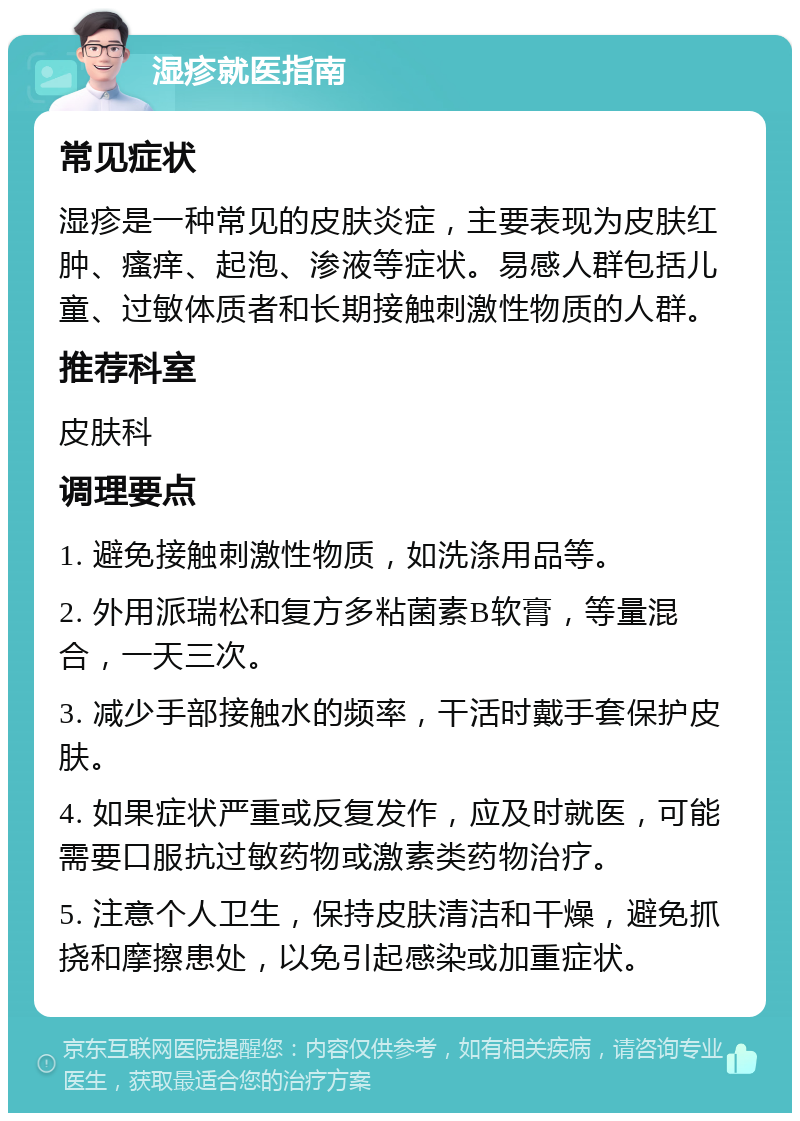 湿疹就医指南 常见症状 湿疹是一种常见的皮肤炎症，主要表现为皮肤红肿、瘙痒、起泡、渗液等症状。易感人群包括儿童、过敏体质者和长期接触刺激性物质的人群。 推荐科室 皮肤科 调理要点 1. 避免接触刺激性物质，如洗涤用品等。 2. 外用派瑞松和复方多粘菌素B软膏，等量混合，一天三次。 3. 减少手部接触水的频率，干活时戴手套保护皮肤。 4. 如果症状严重或反复发作，应及时就医，可能需要口服抗过敏药物或激素类药物治疗。 5. 注意个人卫生，保持皮肤清洁和干燥，避免抓挠和摩擦患处，以免引起感染或加重症状。