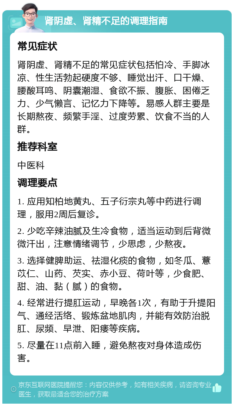 肾阴虚、肾精不足的调理指南 常见症状 肾阴虚、肾精不足的常见症状包括怕冷、手脚冰凉、性生活勃起硬度不够、睡觉出汗、口干燥、腰酸耳鸣、阴囊潮湿、食欲不振、腹胀、困倦乏力、少气懒言、记忆力下降等。易感人群主要是长期熬夜、频繁手淫、过度劳累、饮食不当的人群。 推荐科室 中医科 调理要点 1. 应用知柏地黄丸、五子衍宗丸等中药进行调理，服用2周后复诊。 2. 少吃辛辣油腻及生冷食物，适当运动到后背微微汗出，注意情绪调节，少思虑，少熬夜。 3. 选择健脾助运、祛湿化痰的食物，如冬瓜、薏苡仁、山药、芡实、赤小豆、荷叶等，少食肥、甜、油、黏（腻）的食物。 4. 经常进行提肛运动，早晚各1次，有助于升提阳气、通经活络、锻炼盆地肌肉，并能有效防治脱肛、尿频、早泄、阳痿等疾病。 5. 尽量在11点前入睡，避免熬夜对身体造成伤害。