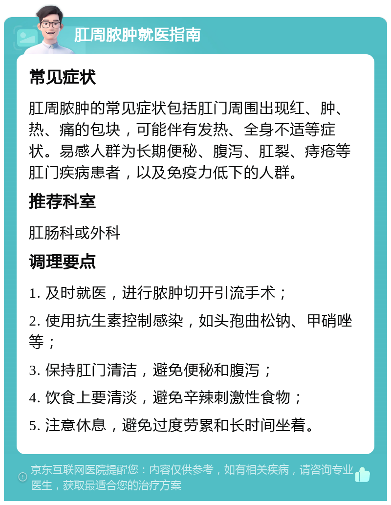 肛周脓肿就医指南 常见症状 肛周脓肿的常见症状包括肛门周围出现红、肿、热、痛的包块，可能伴有发热、全身不适等症状。易感人群为长期便秘、腹泻、肛裂、痔疮等肛门疾病患者，以及免疫力低下的人群。 推荐科室 肛肠科或外科 调理要点 1. 及时就医，进行脓肿切开引流手术； 2. 使用抗生素控制感染，如头孢曲松钠、甲硝唑等； 3. 保持肛门清洁，避免便秘和腹泻； 4. 饮食上要清淡，避免辛辣刺激性食物； 5. 注意休息，避免过度劳累和长时间坐着。