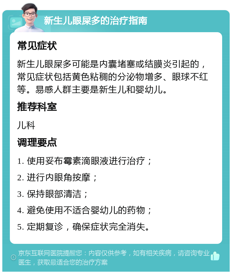 新生儿眼屎多的治疗指南 常见症状 新生儿眼屎多可能是内囊堵塞或结膜炎引起的，常见症状包括黄色粘稠的分泌物增多、眼球不红等。易感人群主要是新生儿和婴幼儿。 推荐科室 儿科 调理要点 1. 使用妥布霉素滴眼液进行治疗； 2. 进行内眼角按摩； 3. 保持眼部清洁； 4. 避免使用不适合婴幼儿的药物； 5. 定期复诊，确保症状完全消失。