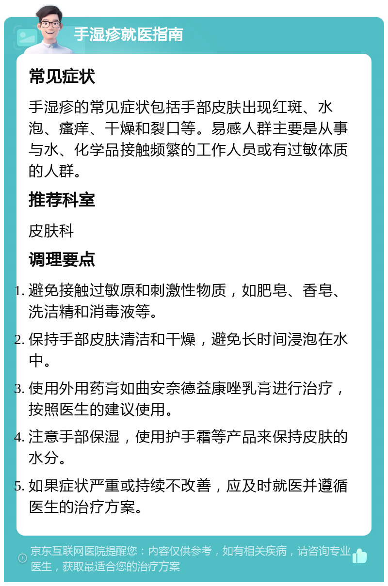 手湿疹就医指南 常见症状 手湿疹的常见症状包括手部皮肤出现红斑、水泡、瘙痒、干燥和裂口等。易感人群主要是从事与水、化学品接触频繁的工作人员或有过敏体质的人群。 推荐科室 皮肤科 调理要点 避免接触过敏原和刺激性物质，如肥皂、香皂、洗洁精和消毒液等。 保持手部皮肤清洁和干燥，避免长时间浸泡在水中。 使用外用药膏如曲安奈德益康唑乳膏进行治疗，按照医生的建议使用。 注意手部保湿，使用护手霜等产品来保持皮肤的水分。 如果症状严重或持续不改善，应及时就医并遵循医生的治疗方案。