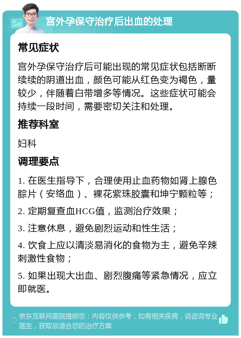 宫外孕保守治疗后出血的处理 常见症状 宫外孕保守治疗后可能出现的常见症状包括断断续续的阴道出血，颜色可能从红色变为褐色，量较少，伴随着白带增多等情况。这些症状可能会持续一段时间，需要密切关注和处理。 推荐科室 妇科 调理要点 1. 在医生指导下，合理使用止血药物如肾上腺色腙片（安络血）、裸花紫珠胶囊和坤宁颗粒等； 2. 定期复查血HCG值，监测治疗效果； 3. 注意休息，避免剧烈运动和性生活； 4. 饮食上应以清淡易消化的食物为主，避免辛辣刺激性食物； 5. 如果出现大出血、剧烈腹痛等紧急情况，应立即就医。