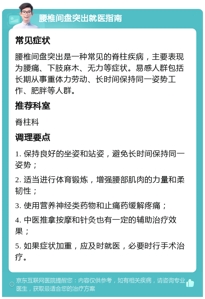 腰椎间盘突出就医指南 常见症状 腰椎间盘突出是一种常见的脊柱疾病，主要表现为腰痛、下肢麻木、无力等症状。易感人群包括长期从事重体力劳动、长时间保持同一姿势工作、肥胖等人群。 推荐科室 脊柱科 调理要点 1. 保持良好的坐姿和站姿，避免长时间保持同一姿势； 2. 适当进行体育锻炼，增强腰部肌肉的力量和柔韧性； 3. 使用营养神经类药物和止痛药缓解疼痛； 4. 中医推拿按摩和针灸也有一定的辅助治疗效果； 5. 如果症状加重，应及时就医，必要时行手术治疗。