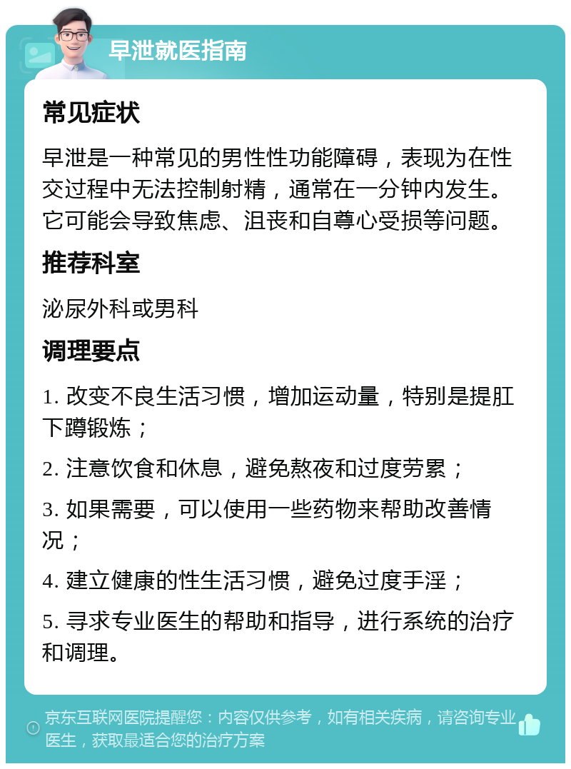 早泄就医指南 常见症状 早泄是一种常见的男性性功能障碍，表现为在性交过程中无法控制射精，通常在一分钟内发生。它可能会导致焦虑、沮丧和自尊心受损等问题。 推荐科室 泌尿外科或男科 调理要点 1. 改变不良生活习惯，增加运动量，特别是提肛下蹲锻炼； 2. 注意饮食和休息，避免熬夜和过度劳累； 3. 如果需要，可以使用一些药物来帮助改善情况； 4. 建立健康的性生活习惯，避免过度手淫； 5. 寻求专业医生的帮助和指导，进行系统的治疗和调理。