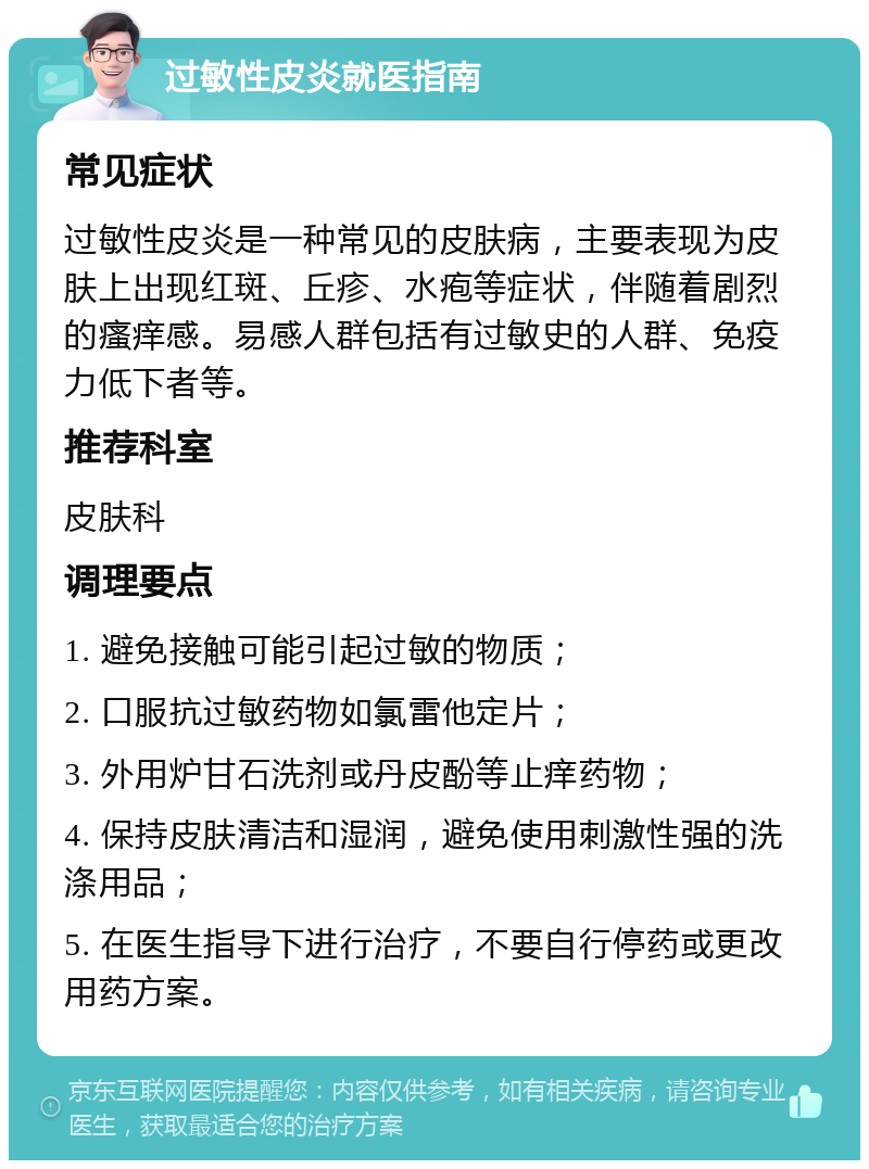 过敏性皮炎就医指南 常见症状 过敏性皮炎是一种常见的皮肤病，主要表现为皮肤上出现红斑、丘疹、水疱等症状，伴随着剧烈的瘙痒感。易感人群包括有过敏史的人群、免疫力低下者等。 推荐科室 皮肤科 调理要点 1. 避免接触可能引起过敏的物质； 2. 口服抗过敏药物如氯雷他定片； 3. 外用炉甘石洗剂或丹皮酚等止痒药物； 4. 保持皮肤清洁和湿润，避免使用刺激性强的洗涤用品； 5. 在医生指导下进行治疗，不要自行停药或更改用药方案。