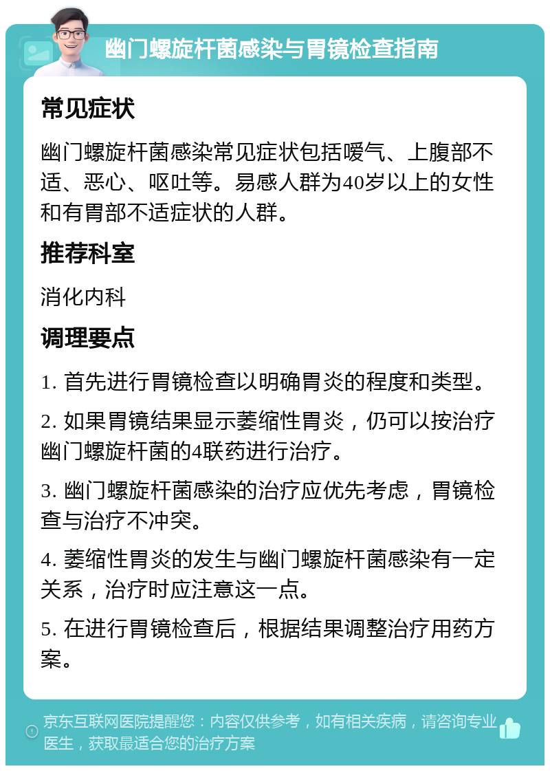 幽门螺旋杆菌感染与胃镜检查指南 常见症状 幽门螺旋杆菌感染常见症状包括嗳气、上腹部不适、恶心、呕吐等。易感人群为40岁以上的女性和有胃部不适症状的人群。 推荐科室 消化内科 调理要点 1. 首先进行胃镜检查以明确胃炎的程度和类型。 2. 如果胃镜结果显示萎缩性胃炎，仍可以按治疗幽门螺旋杆菌的4联药进行治疗。 3. 幽门螺旋杆菌感染的治疗应优先考虑，胃镜检查与治疗不冲突。 4. 萎缩性胃炎的发生与幽门螺旋杆菌感染有一定关系，治疗时应注意这一点。 5. 在进行胃镜检查后，根据结果调整治疗用药方案。