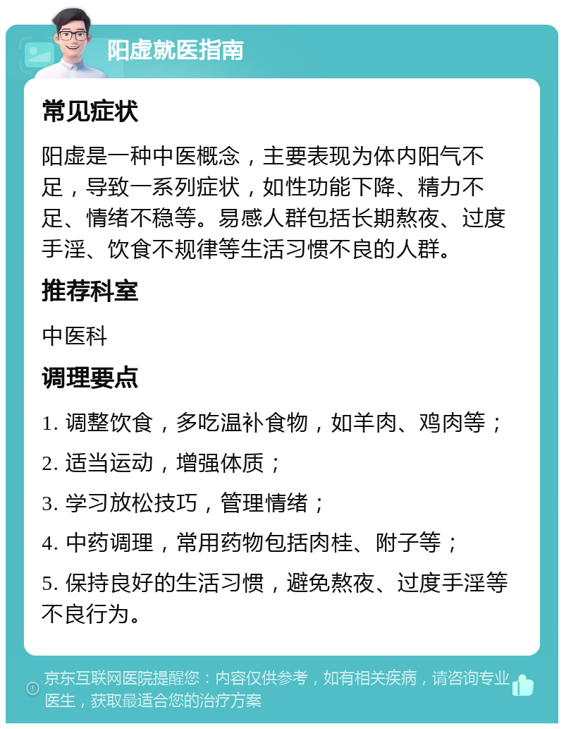 阳虚就医指南 常见症状 阳虚是一种中医概念，主要表现为体内阳气不足，导致一系列症状，如性功能下降、精力不足、情绪不稳等。易感人群包括长期熬夜、过度手淫、饮食不规律等生活习惯不良的人群。 推荐科室 中医科 调理要点 1. 调整饮食，多吃温补食物，如羊肉、鸡肉等； 2. 适当运动，增强体质； 3. 学习放松技巧，管理情绪； 4. 中药调理，常用药物包括肉桂、附子等； 5. 保持良好的生活习惯，避免熬夜、过度手淫等不良行为。