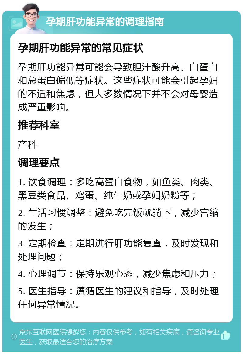 孕期肝功能异常的调理指南 孕期肝功能异常的常见症状 孕期肝功能异常可能会导致胆汁酸升高、白蛋白和总蛋白偏低等症状。这些症状可能会引起孕妇的不适和焦虑，但大多数情况下并不会对母婴造成严重影响。 推荐科室 产科 调理要点 1. 饮食调理：多吃高蛋白食物，如鱼类、肉类、黑豆类食品、鸡蛋、纯牛奶或孕妇奶粉等； 2. 生活习惯调整：避免吃完饭就躺下，减少宫缩的发生； 3. 定期检查：定期进行肝功能复查，及时发现和处理问题； 4. 心理调节：保持乐观心态，减少焦虑和压力； 5. 医生指导：遵循医生的建议和指导，及时处理任何异常情况。