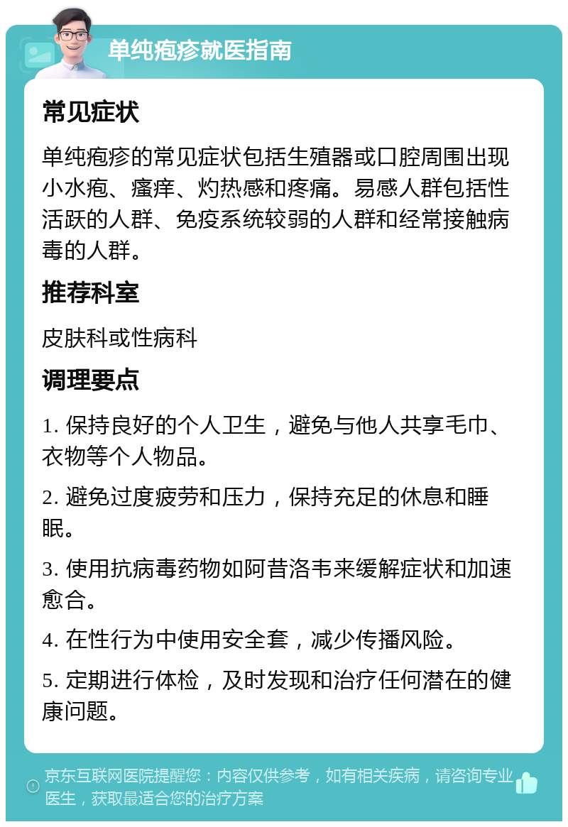 单纯疱疹就医指南 常见症状 单纯疱疹的常见症状包括生殖器或口腔周围出现小水疱、瘙痒、灼热感和疼痛。易感人群包括性活跃的人群、免疫系统较弱的人群和经常接触病毒的人群。 推荐科室 皮肤科或性病科 调理要点 1. 保持良好的个人卫生，避免与他人共享毛巾、衣物等个人物品。 2. 避免过度疲劳和压力，保持充足的休息和睡眠。 3. 使用抗病毒药物如阿昔洛韦来缓解症状和加速愈合。 4. 在性行为中使用安全套，减少传播风险。 5. 定期进行体检，及时发现和治疗任何潜在的健康问题。