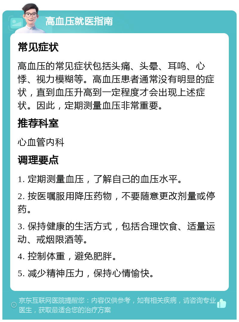 高血压就医指南 常见症状 高血压的常见症状包括头痛、头晕、耳鸣、心悸、视力模糊等。高血压患者通常没有明显的症状，直到血压升高到一定程度才会出现上述症状。因此，定期测量血压非常重要。 推荐科室 心血管内科 调理要点 1. 定期测量血压，了解自己的血压水平。 2. 按医嘱服用降压药物，不要随意更改剂量或停药。 3. 保持健康的生活方式，包括合理饮食、适量运动、戒烟限酒等。 4. 控制体重，避免肥胖。 5. 减少精神压力，保持心情愉快。